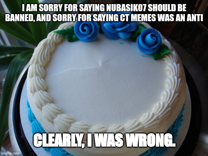 Whoops | I AM SORRY FOR SAYING NUBASIK07 SHOULD BE BANNED, AND SORRY FOR SAYING CT MEMES WAS AN ANTI; CLEARLY, I WAS WRONG. | image tagged in sorry cake,apology,sorry,announcement,anti furry | made w/ Imgflip meme maker