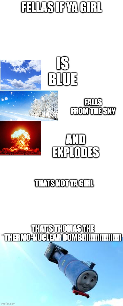 Fellas, | IS BLUE; FALLS FROM THE SKY; AND EXPLODES; THAT'S THOMAS THE THERMO-NUCLEAR BOMB!!!!!!!!!!!!!!!!!! | image tagged in fellas if your girl is | made w/ Imgflip meme maker