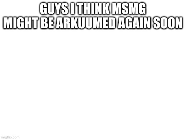 GUYS I THINK MSMG MIGHT BE ARKUUMED AGAIN SOON | made w/ Imgflip meme maker