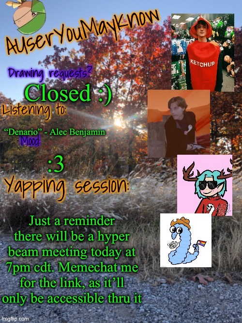 Sorry my drawing requests have been closed lately, I just need to finish a few projects | Closed :); “Denario” - Alec Benjamin; :3; Just a reminder there will be a hyper beam meeting today at 7pm cdt. Memechat me for the link, as it’ll only be accessible thru it | image tagged in auymk fall 2024 | made w/ Imgflip meme maker