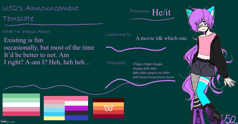 Hlep (TW: Suicidal) | He/it; A movie idk which one; Existing is fun occasionally, but most of the time It’d be better to not. Am I right? A-am I? Heh, heh heh…; Chippi chippi chappa chappa dubi dubi daba daba magico mi dubi dubi boom boom boom boom | image tagged in u52's brand new announcement template | made w/ Imgflip meme maker