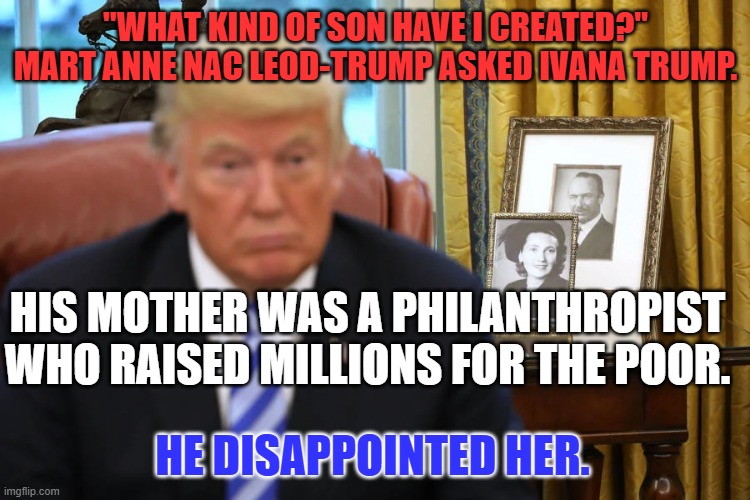 Mama Tried! | "WHAT KIND OF SON HAVE I CREATED?" MART ANNE NAC LEOD-TRUMP ASKED IVANA TRUMP. HIS MOTHER WAS A PHILANTHROPIST WHO RAISED MILLIONS FOR THE POOR. HE DISAPPOINTED HER. | image tagged in politics | made w/ Imgflip meme maker