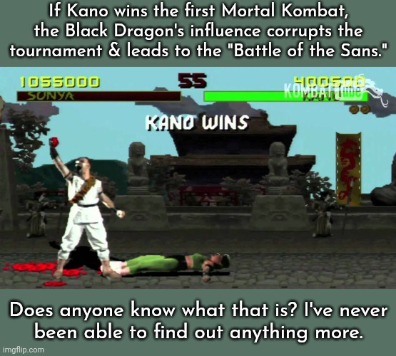 It always bugged me. | If Kano wins the first Mortal Kombat, the Black Dragon's influence corrupts the tournament & leads to the "Battle of the Sans."; Does anyone know what that is? I've never
been able to find out anything more. | image tagged in kano fatality,mystery,video game | made w/ Imgflip meme maker