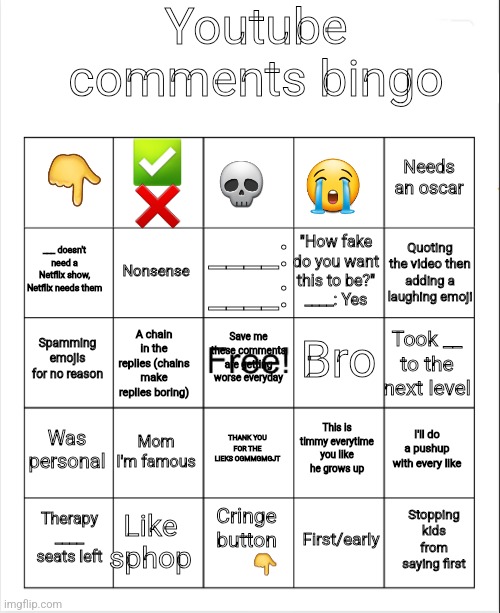 Why are we here... just to suffer, every night... I can't feel my legs- | Youtube comments bingo; 💀; 👇; ✅️
❌️; Needs an oscar; 😭; ____:
____:; Quoting the video then adding a laughing emoji; ___ doesn't need a Netflix show, Netflix needs them; "How fake do you want this to be?"
____: Yes; Nonsense; Bro; Spamming emojis for no reason; Save me these comments are getting worse everyday; Took __ to the next level; A chain in the replies (chains make replies boring); Was personal; Mom I'm famous; I'll do a pushup with every like; This is timmy everytime you like he grows up; THANK YOU FOR THE LIEKS OGMMGMGJT; Like sphop; Stopping kids from saying first; Therapy
____ seats left; Cringe button
        👇; First/early | image tagged in youtube,comments,youtube comments | made w/ Imgflip meme maker