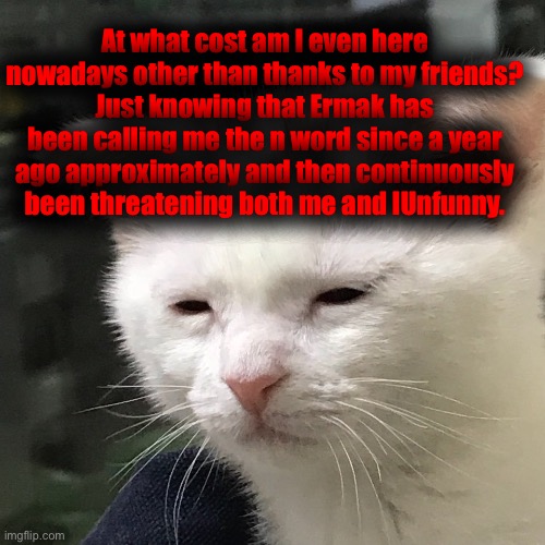 . | At what cost am I even here nowadays other than thanks to my friends?
Just knowing that Ermak has been calling me the n word since a year ago approximately and then continuously been threatening both me and IUnfunny. | image tagged in i'm awake but at what cost | made w/ Imgflip meme maker