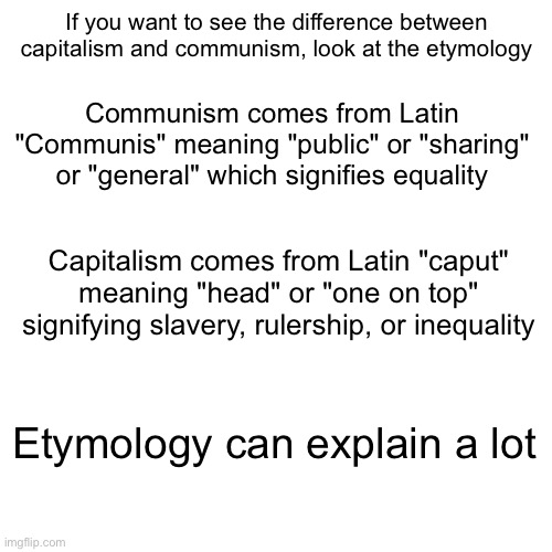 Etymology can explain more than one may realize | If you want to see the difference between capitalism and communism, look at the etymology; Communism comes from Latin "Communis" meaning "public" or "sharing" or "general" which signifies equality; Capitalism comes from Latin "caput" meaning "head" or "one on top" signifying slavery, rulership, or inequality; Etymology can explain a lot | image tagged in communism,capitalism,etymology,words | made w/ Imgflip meme maker