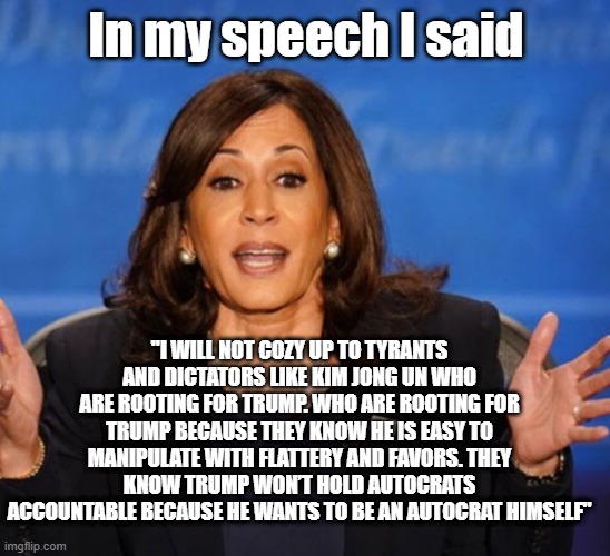 Kamala Harris | In my speech I said; "I WILL NOT COZY UP TO TYRANTS AND DICTATORS LIKE KIM JONG UN WHO ARE ROOTING FOR TRUMP. WHO ARE ROOTING FOR TRUMP BECAUSE THEY KNOW HE IS EASY TO MANIPULATE WITH FLATTERY AND FAVORS. THEY KNOW TRUMP WON’T HOLD AUTOCRATS ACCOUNTABLE BECAUSE HE WANTS TO BE AN AUTOCRAT HIMSELF" | image tagged in kamala harris | made w/ Imgflip meme maker