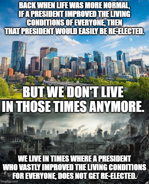 It was the best of times and now it is the worst of times.  And if polls are to be believed it is about to get worse. | BACK WHEN LIFE WAS MORE NORMAL, IF A PRESIDENT IMPROVED THE LIVING CONDITIONS OF EVERYONE, THEN THAT PRESIDENT WOULD EASILY BE RE-ELECTED. BUT WE DON'T LIVE IN THOSE TIMES ANYMORE. WE LIVE IN TIMES WHERE A PRESIDENT WHO VASTLY IMPROVED THE LIVING CONDITIONS FOR EVERYONE, DOES NOT GET RE-ELECTED. | image tagged in kamala is finnish for horrible,kamala is a communist,but shes working for fascists | made w/ Imgflip meme maker