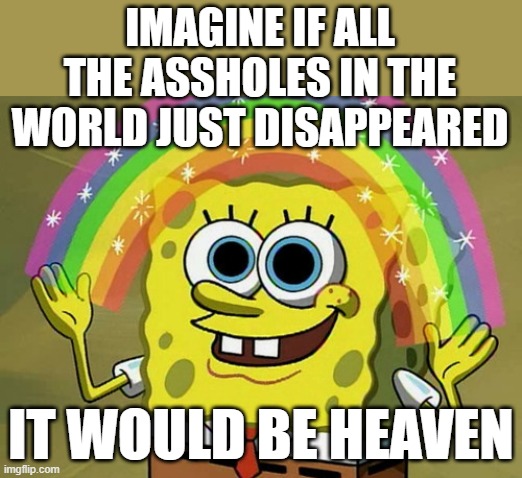 I Like Your Imagination Spongebob | IMAGINE IF ALL THE ASSHOLES IN THE
WORLD JUST DISAPPEARED; IT WOULD BE HEAVEN | image tagged in memes,imagination spongebob,change my mind,heaven,super heaven,welcome to heaven | made w/ Imgflip meme maker