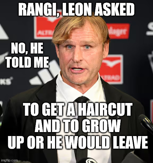 Scott Robertson | RANGI, LEON ASKED; NO, HE TOLD ME; TO GET A HAIRCUT AND TO GROW UP OR HE WOULD LEAVE | image tagged in immature,coach,bad hair day,new zealand,rugby,asshole | made w/ Imgflip meme maker