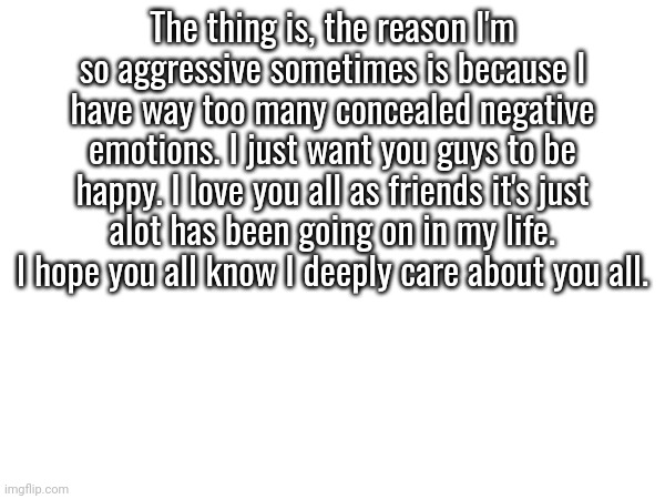 It's somewhat hard to say how I'm feeling sometimes. | The thing is, the reason I'm so aggressive sometimes is because I have way too many concealed negative emotions. I just want you guys to be happy. I love you all as friends it's just alot has been going on in my life. I hope you all know I deeply care about you all. | made w/ Imgflip meme maker