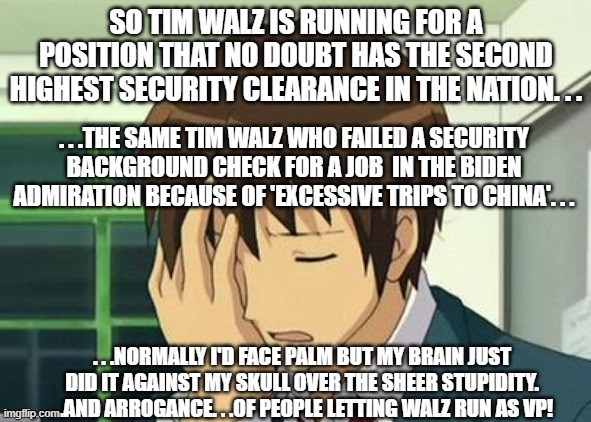 If Tampon Tim No Balz To The Walls couldn't the pass the security check the first time how could he the second time? | SO TIM WALZ IS RUNNING FOR A POSITION THAT NO DOUBT HAS THE SECOND HIGHEST SECURITY CLEARANCE IN THE NATION. . . . . .THE SAME TIM WALZ WHO FAILED A SECURITY BACKGROUND CHECK FOR A JOB  IN THE BIDEN ADMIRATION BECAUSE OF 'EXCESSIVE TRIPS TO CHINA'. . . . . .NORMALLY I'D FACE PALM BUT MY BRAIN JUST DID IT AGAINST MY SKULL OVER THE SHEER STUPIDITY. . .AND ARROGANCE. . .OF PEOPLE LETTING WALZ RUN AS VP! | image tagged in memes,kyon face palm | made w/ Imgflip meme maker