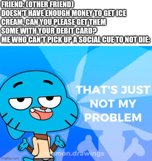 Dw I figured it out and got them ice cream :] | FRIEND: (OTHER FRIEND) DOESN'T HAVE ENOUGH MONEY TO GET ICE CREAM, CAN YOU PLEASE GET THEM SOME WITH YOUR DEBIT CARD?
ME WHO CAN'T PICK UP A SOCIAL CUE TO NOT DIE: | image tagged in adhd,the amazing world of gumball,relatable | made w/ Imgflip meme maker