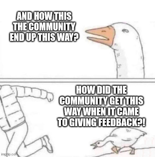 Goose Chase | AND HOW THIS THE COMMUNITY END UP THIS WAY? HOW DID THE COMMUNITY GET THIS WAY WHEN IT CAME TO GIVING FEEDBACK?! | image tagged in goose chase | made w/ Imgflip meme maker