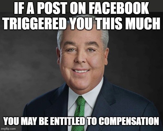 You may be entitled to compensation | IF A POST ON FACEBOOK TRIGGERED YOU THIS MUCH; YOU MAY BE ENTITLED TO COMPENSATION | image tagged in you may be entitled to compensation,facebook | made w/ Imgflip meme maker