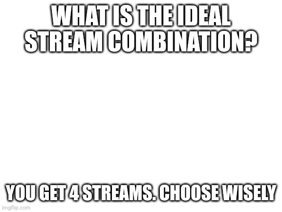 Blank White Template | WHAT IS THE IDEAL STREAM COMBINATION? YOU GET 4 STREAMS. CHOOSE WISELY | image tagged in blank white template | made w/ Imgflip meme maker