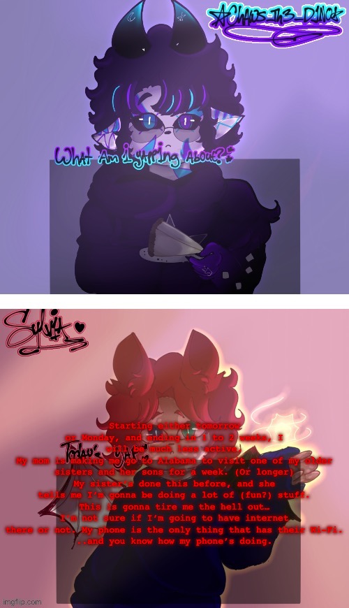 holy yappatron (wish me luck :’D) | Starting either tomorrow or Monday, and ending in 1 to 2 weeks, I will be much less active.
My mom is making me go to Alabama to visit one of my older sisters and her sons for a week. (Or longer)
My sister’s done this before, and she tells me I’m gonna be doing a lot of (fun?) stuff.
This is gonna tire me the hell out…
I’m not sure if I’m going to have internet there or not. My phone is the only thing that has their Wi-Fi.
..and you know how my phone’s doing. | made w/ Imgflip meme maker