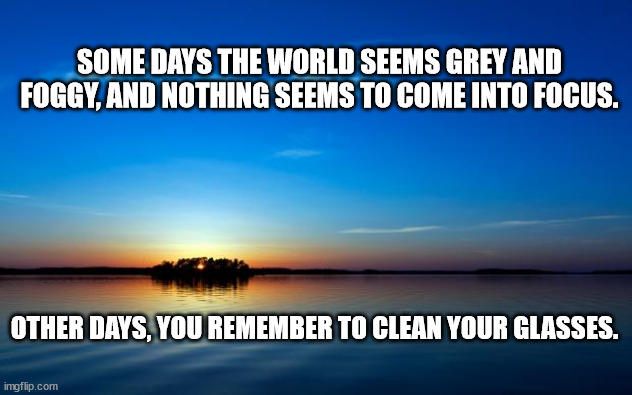 Inspirational Quote | SOME DAYS THE WORLD SEEMS GREY AND FOGGY, AND NOTHING SEEMS TO COME INTO FOCUS. OTHER DAYS, YOU REMEMBER TO CLEAN YOUR GLASSES. | image tagged in inspirational quote | made w/ Imgflip meme maker