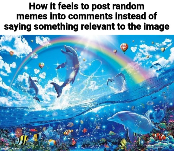 Me fr | How it feels to post random memes into comments instead of saying something relevant to the image | image tagged in happy dolphin rainbow | made w/ Imgflip meme maker