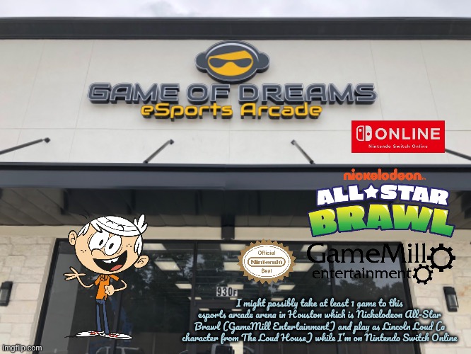 Game of Dreams - *NASB | I might possibly take at least 1 game to this esports arcade arena in Houston which is Nickelodeon All-Star Brawl (GameMill Entertainment) and play as Lincoln Loud (a character from The Loud House) while I’m on Nintendo Switch Online | image tagged in nickelodeon,the loud house,lincoln loud,nintendo,nintendo switch,video games | made w/ Imgflip meme maker