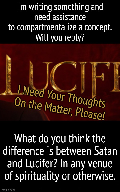 A Thimble full For Your Thoughts, Please | I'm writing something and
need assistance to compartmentalize a concept.
Will you reply? I Need Your Thoughts On the Matter, Please! What do you think the difference is between Satan and Lucifer? In any venue of spirituality or otherwise. | image tagged in lucifer,satan | made w/ Imgflip meme maker