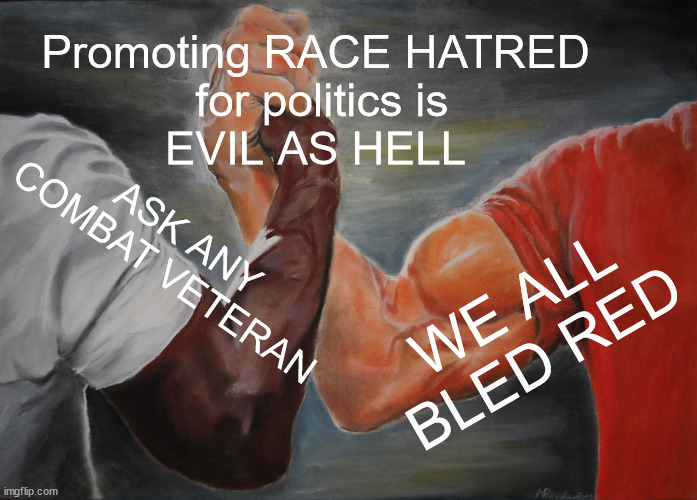 QUIT WITH THE HATE! | Promoting RACE HATRED
 for politics is
EVIL AS HELL; ASK ANY COMBAT VETERAN; WE ALL BLED RED | image tagged in memes,epic handshake,hate,politics | made w/ Imgflip meme maker