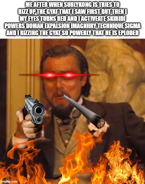 Leonardo dicaprio django laugh | ME AFTER WHEN SURLYKONG IS TRIES TO RIZZ UP THE GYAT THAT I SAW FIRST BUT THEN I MY EYES TURNS RED AND I ACTIVEATE SKIBIDI POWERS DOMAN EXPALSION IMAGNIIRY TECHNIQUE SIGMA AND I RIZZING THE GYAT SO POWERLY THAT HE IS EPLODED | image tagged in leonardo dicaprio django laugh | made w/ Imgflip meme maker