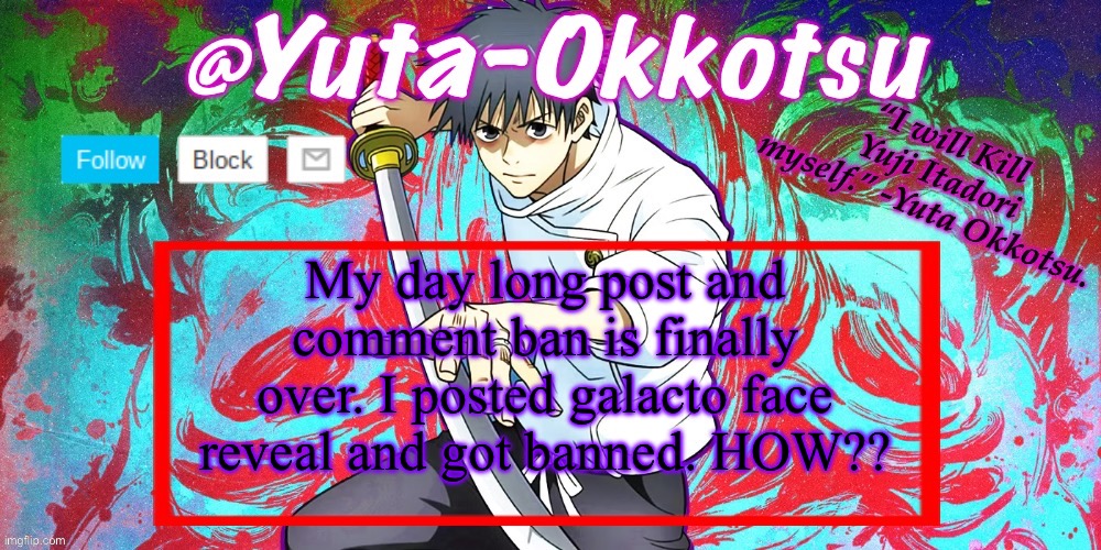 Yuta-Okkotsu Announcement Temp | My day long post and comment ban is finally over. I posted galacto face reveal and got banned. HOW?? | image tagged in yuta-okkotsu announcement temp | made w/ Imgflip meme maker