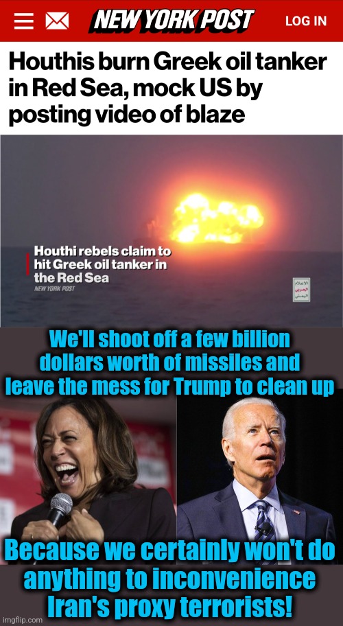 Team Biden's disastrous mini-war with the Houthis | We'll shoot off a few billion dollars worth of missiles and leave the mess for Trump to clean up; Because we certainly won't do
anything to inconvenience
Iran's proxy terrorists! | image tagged in kamala laughing,joe biden,memes,houthis,war,incompetence | made w/ Imgflip meme maker