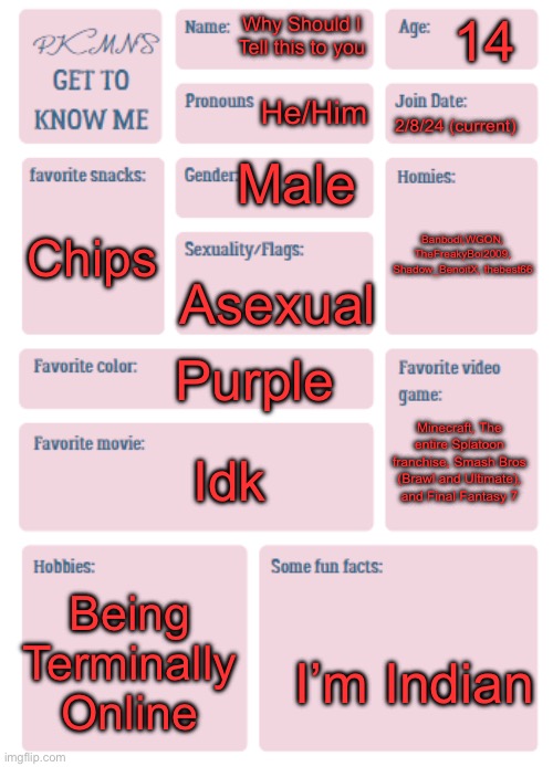 PKMN's Get to Know Me | 14; Why Should I Tell this to you; He/Him; 2/8/24 (current); Male; Banbodi,WGON, TheFreakyBoi2009, Shadow_BenoitX, thebest66; Chips; Asexual; Purple; Minecraft, The entire Splatoon franchise, Smash Bros (Brawl and Ultimate), and Final Fantasy 7; Idk; Being Terminally Online; I’m Indian | image tagged in pkmn's get to know me | made w/ Imgflip meme maker