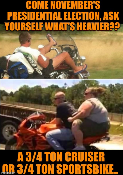 Funny | COME NOVEMBER'S PRESIDENTIAL ELECTION, ASK YOURSELF WHAT'S HEAVIER?? A 3/4 TON CRUISER OR 3/4 TON SPORTSBIKE.. | image tagged in funny,presidential race,difference,presidential candidates,politics,november | made w/ Imgflip meme maker