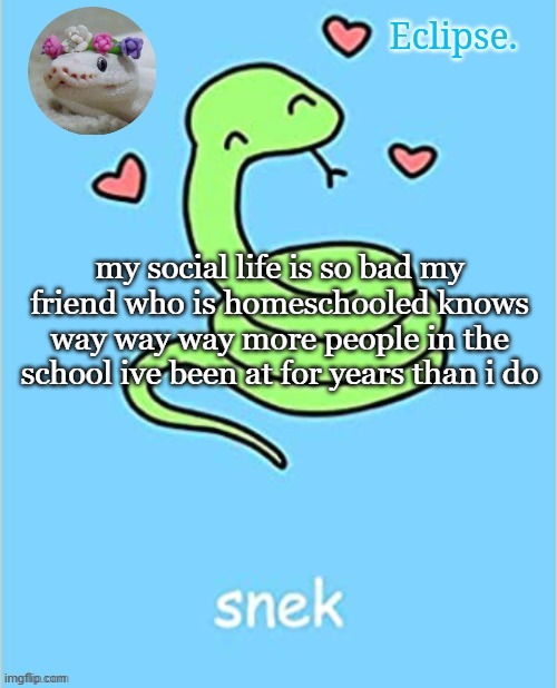 . | my social life is so bad my friend who is homeschooled knows way way way more people in the school ive been at for years than i do | image tagged in h | made w/ Imgflip meme maker