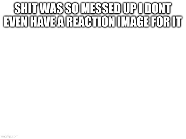 SHIT WAS SO MESSED UP I DONT EVEN HAVE A REACTION IMAGE FOR IT | made w/ Imgflip meme maker