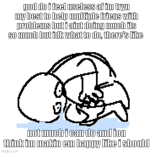 what am i doing wrong | god do i feel useless af im tryn my best to help multiple friens with problems but i aint doing much its so much but idk what to do, there's like; not much i can do and ion think im makin em happy like i should | made w/ Imgflip meme maker