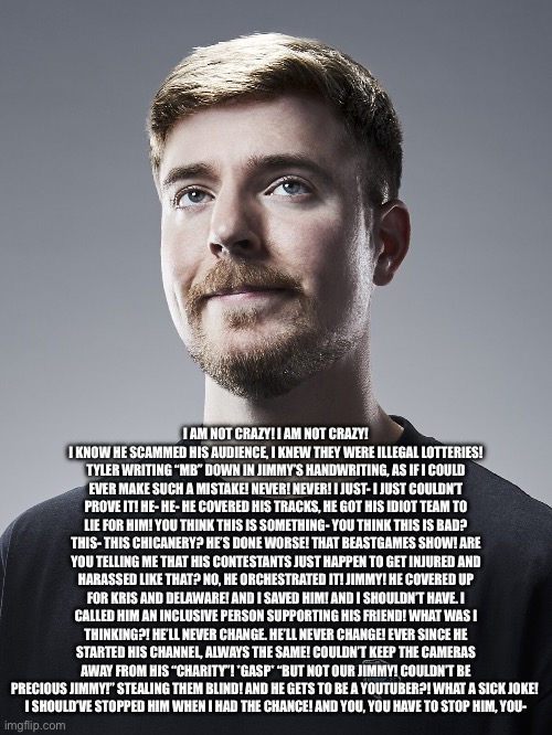 Chuck McGill on the MrBeast scandal | I AM NOT CRAZY! I AM NOT CRAZY! I KNOW HE SCAMMED HIS AUDIENCE, I KNEW THEY WERE ILLEGAL LOTTERIES! TYLER WRITING “MB” DOWN IN JIMMY’S HANDWRITING, AS IF I COULD EVER MAKE SUCH A MISTAKE! NEVER! NEVER! I JUST- I JUST COULDN’T PROVE IT! HE- HE- HE COVERED HIS TRACKS, HE GOT HIS IDIOT TEAM TO LIE FOR HIM! YOU THINK THIS IS SOMETHING- YOU THINK THIS IS BAD? THIS- THIS CHICANERY? HE’S DONE WORSE! THAT BEASTGAMES SHOW! ARE YOU TELLING ME THAT HIS CONTESTANTS JUST HAPPEN TO GET INJURED AND HARASSED LIKE THAT? NO, HE ORCHESTRATED IT! JIMMY! HE COVERED UP FOR KRIS AND DELAWARE! AND I SAVED HIM! AND I SHOULDN’T HAVE. I CALLED HIM AN INCLUSIVE PERSON SUPPORTING HIS FRIEND! WHAT WAS I THINKING?! HE’LL NEVER CHANGE. HE’LL NEVER CHANGE! EVER SINCE HE STARTED HIS CHANNEL, ALWAYS THE SAME! COULDN’T KEEP THE CAMERAS AWAY FROM HIS “CHARITY”! *GASP* “BUT NOT OUR JIMMY! COULDN’T BE PRECIOUS JIMMY!” STEALING THEM BLIND! AND HE GETS TO BE A YOUTUBER?! WHAT A SICK JOKE! 
I SHOULD’VE STOPPED HIM WHEN I HAD THE CHANCE! AND YOU, YOU HAVE TO STOP HIM, YOU- | image tagged in mrbeast,scam,better call saul | made w/ Imgflip meme maker