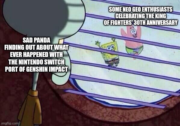 Squidward window | SOME NEO GEO ENTHUSIASTS CELEBRATING THE KING OF FIGHTERS' 30TH ANNIVERSARY; SAD PANDA FINDING OUT ABOUT WHAT EVER HAPPENED WITH THE NINTENDO SWITCH PORT OF GENSHIN IMPACT | image tagged in squidward window,sad panda,king of fighters,genshin impact,nintendo switch | made w/ Imgflip meme maker