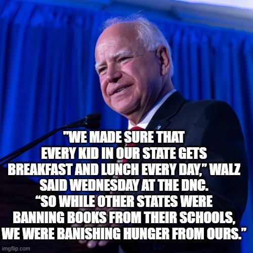 Tim Walz | "WE MADE SURE THAT EVERY KID IN OUR STATE GETS BREAKFAST AND LUNCH EVERY DAY,” WALZ SAID WEDNESDAY AT THE DNC. “SO WHILE OTHER STATES WERE BANNING BOOKS FROM THEIR SCHOOLS, WE WERE BANISHING HUNGER FROM OURS.” | image tagged in tim walz | made w/ Imgflip meme maker