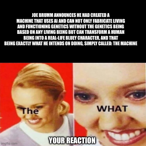 The What | JOE BRUMM ANNOUNCES HE HAD CREATED A MACHINE THAT USES AI AND CAN NOT ONLY FABRICATE LIVING AND FUNCTIONING GENETICS WITHOUT THE GENETICS BEING BASED ON ANY LIVING BEING BUT CAN TRANSFORM A HUMAN BEING INTO A REAL-LIFE BLUEY CHARACTER, AND THAT BEING EXACTLY WHAT HE INTENDS ON DOING, SIMPLY CALLED: THE MACHINE; YOUR REACTION | image tagged in the what | made w/ Imgflip meme maker