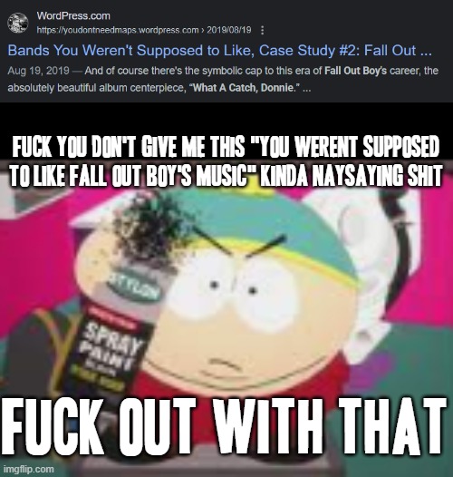 Anybody else wanna make a false fuckin web-shit to give me for liking songs of any certain kind by a certain band c what happens | FUCK YOU DON'T GIVE ME THIS "YOU WERENT SUPPOSED TO LIKE FALL OUT BOY'S MUSIC" KINDA NAYSAYING SHIT; FUCK OUT WITH THAT | image tagged in no nibba gtfo,memes,fuck you,south park,savage memes,fall out boy | made w/ Imgflip meme maker