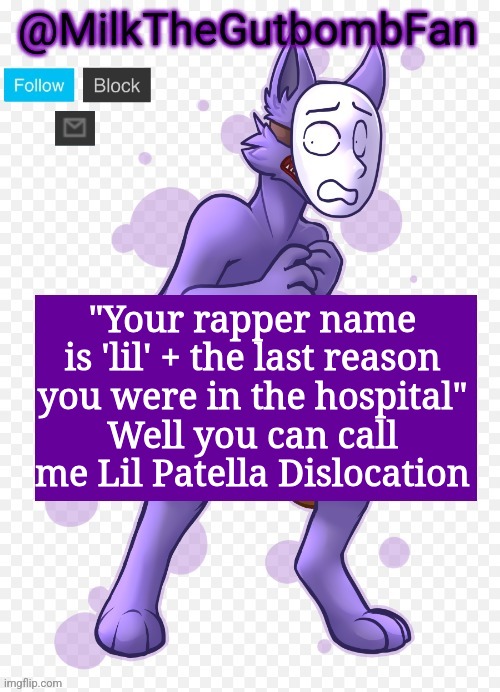 Milk but he's a mask-wearing wolf (Thanks Wallhammer | "Your rapper name is 'lil' + the last reason you were in the hospital"
Well you can call me Lil Patella Dislocation | image tagged in milk but he's a mask-wearing wolf thanks wallhammer | made w/ Imgflip meme maker