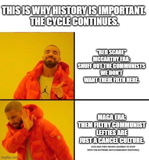 Did they even apologize? | THIS IS WHY HISTORY IS IMPORTANT. 
THE CYCLE CONTINUES. "RED SCARE" MCCARTHY ERA: SNUFF OUT THE COMMUNISTS WE DON'T WANT THEIR FILTH HERE. MAGA ERA:
THEM FILTHY COMMUNIST LEFTIES ARE JUST A CANCEL CULTURE. (TOO BAD THEY NEVER LEARNED TO STOP WITH THE EXTREME ANTI-COMMUNIST RHETORIC) | image tagged in drake yes no reverse,mccarthyism,communism,red scare,history,repeat | made w/ Imgflip meme maker