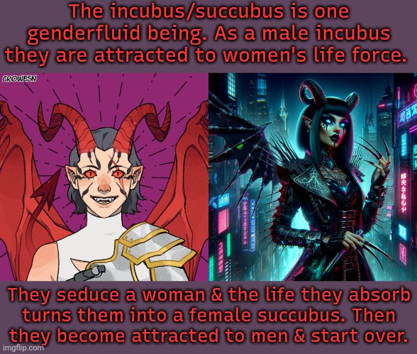 They could also be considered abrosexual. | The incubus/succubus is one genderfluid being. As a male incubus they are attracted to women's life force. They seduce a woman & the life they absorb
turns them into a female succubus. Then
they become attracted to men & start over. | image tagged in zekariya the incubus,cyber succubus,myth,legends,lgbt,halloween is coming | made w/ Imgflip meme maker