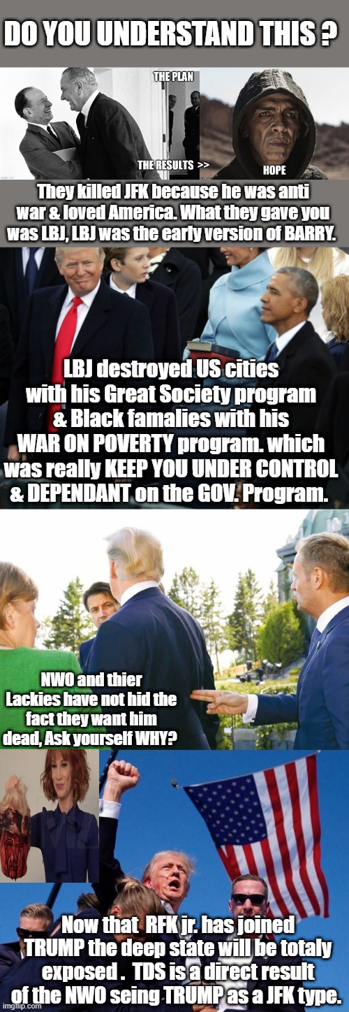 DO YOU UNDERSTAND THIS ? They killed JFK because he was anti war & loved America. What they gave you was LBJ, LBJ was the early version of BARRY. LBJ destroyed US cities with his Great Society program & Black famalies with his WAR ON POVERTY program. which was really KEEP YOU UNDER CONTROL & DEPENDANT on the GOV. Program. NWO and thier Lackies have not hid the fact they want him dead, Ask yourself WHY? Now that  RFK jr. has joined TRUMP the deep state will be totaly exposed .  TDS is a direct result of the NWO seing TRUMP as a JFK type. | made w/ Imgflip meme maker