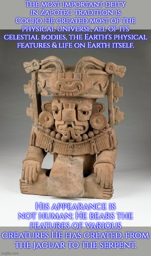 The God of rain & thunder. | The most important deity in Zapotec tradition is Cocijo. He created most of the physical universe, all of its celestial bodies, the Earth's physical
features & life on Earth itself. His appearance is not human; He bears the features of various creatures He has created, from the jaguar to the serpent. | image tagged in native american,religion,mexico | made w/ Imgflip meme maker