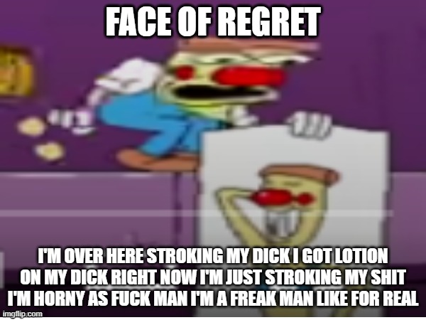 FACE OF REGRET | FACE OF REGRET; I'M OVER HERE STROKING MY DICK I GOT LOTION ON MY DICK RIGHT NOW I'M JUST STROKING MY SHIT I'M HORNY AS FUCK MAN I'M A FREAK MAN LIKE FOR REAL | image tagged in face of regret | made w/ Imgflip meme maker