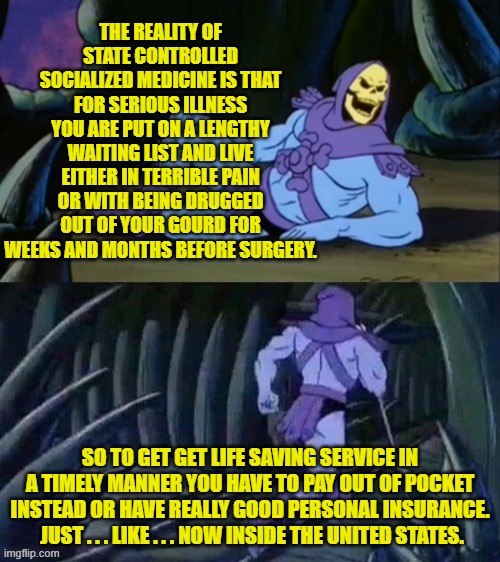 There AIN'T no such thing as a truly free lunch on a regular basis leftists. | THE REALITY OF STATE CONTROLLED SOCIALIZED MEDICINE IS THAT FOR SERIOUS ILLNESS YOU ARE PUT ON A LENGTHY WAITING LIST AND LIVE EITHER IN TERRIBLE PAIN OR WITH BEING DRUGGED OUT OF YOUR GOURD FOR WEEKS AND MONTHS BEFORE SURGERY. SO TO GET GET LIFE SAVING SERVICE IN A TIMELY MANNER YOU HAVE TO PAY OUT OF POCKET INSTEAD OR HAVE REALLY GOOD PERSONAL INSURANCE.  JUST . . . LIKE . . . NOW INSIDE THE UNITED STATES. | image tagged in skeletor disturbing facts | made w/ Imgflip meme maker