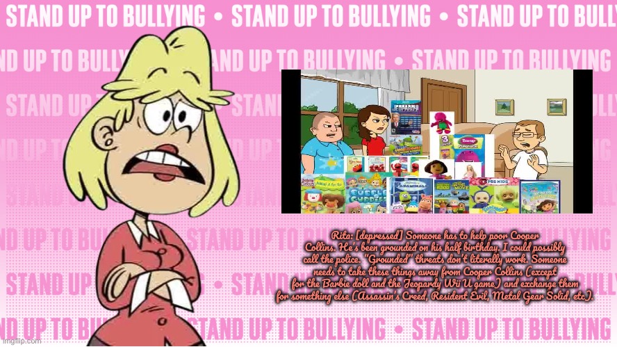 Grounded Threats Don't Work | Rita: [depressed] Someone has to help poor Cooper Collins. He’s been grounded on his half birthday. I could possibly call the police. “Grounded” threats don’t literally work. Someone needs to take these things away from Cooper Collins (except for the Barbie doll and the Jeopardy Wii U game) and exchange them for something else (Assassin’s Creed, Resident Evil, Metal Gear Solid, etc). | image tagged in the loud house,nickelodeon,dora the explorer,barbie,jeopardy,resident evil | made w/ Imgflip meme maker