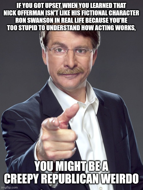 Stop trying to "monkey see, monkey do" like fictional characters. You're watching TV and living life wrong. And it's weird. | IF YOU GOT UPSET WHEN YOU LEARNED THAT
NICK OFFERMAN ISN'T LIKE HIS FICTIONAL CHARACTER
RON SWANSON IN REAL LIFE BECAUSE YOU'RE
TOO STUPID TO UNDERSTAND HOW ACTING WORKS, YOU MIGHT BE A
CREEPY REPUBLICAN WEIRDO | image tagged in jeff foxworthy,creepy,weird,republican,ron swanson,acting | made w/ Imgflip meme maker