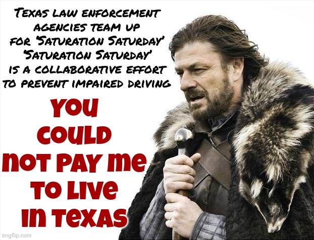 Go Ahead.  Tell Me All About How Wrong I Am Then I'll Tell You I Was Born There & Know Exactly What I'm Talking About. So Do You | You could not PAY me to live in Texas; Texas law enforcement agencies team up for ‘Saturation Saturday’
‘Saturation Saturday’ is a collaborative effort to prevent impaired driving | image tagged in memes,brace yourselves x is coming,texas,white supremacists,abusive men,kkk | made w/ Imgflip meme maker