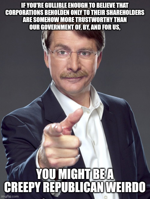 You weirdos make it more honest for us to write "IN QUARTERLY PROFIT AND LOSS STATEMENTS WE TRUST" on our currency. | IF YOU'RE GULLIBLE ENOUGH TO BELIEVE THAT
CORPORATIONS BEHOLDEN ONLY TO THEIR SHAREHOLDERS
ARE SOMEHOW MORE TRUSTWORTHY THAN
OUR GOVERNMENT OF, BY, AND FOR US, YOU MIGHT BE A
CREEPY REPUBLICAN WEIRDO | image tagged in jeff foxworthy,creepy,weird,republican,trust issues,corporations | made w/ Imgflip meme maker